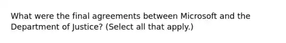 What were the final agreements between Microsoft and the Department of Justice? (Select all that apply.)