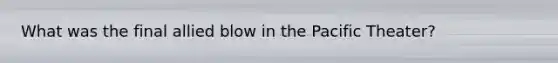 What was the final allied blow in the Pacific Theater?
