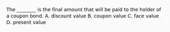 The ________ is the final amount that will be paid to the holder of a coupon bond. A. discount value B. coupon value C. face value D. present value