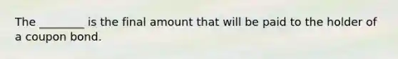 The ________ is the final amount that will be paid to the holder of a coupon bond.