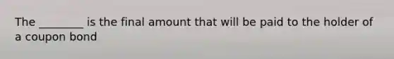 The ________ is the final amount that will be paid to the holder of a coupon bond