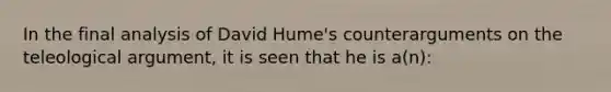 In the final analysis of David Hume's counterarguments on the teleological argument, it is seen that he is a(n):