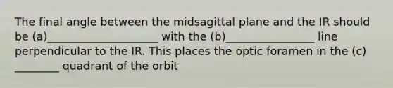 The final angle between the midsagittal plane and the IR should be (a)____________________ with the (b)________________ line perpendicular to the IR. This places the optic foramen in the (c) ________ quadrant of the orbit