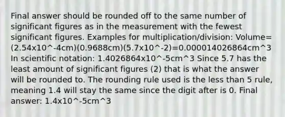 Final answer should be rounded off to the same number of significant figures as in the measurement with the fewest significant figures. Examples for multiplication/division: Volume=(2.54x10^-4cm)(0.9688cm)(5.7x10^-2)=0.000014026864cm^3 In scientific notation: 1.4026864x10^-5cm^3 Since 5.7 has the least amount of significant figures (2) that is what the answer will be rounded to. The rounding rule used is the less than 5 rule, meaning 1.4 will stay the same since the digit after is 0. Final answer: 1.4x10^-5cm^3