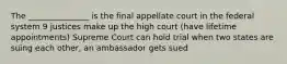 The _______________ is the final appellate court in the federal system 9 justices make up the high court (have lifetime appointments) Supreme Court can hold trial when two states are suing each other, an ambassador gets sued