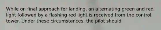 While on final approach for landing, an alternating green and red light followed by a flashing red light is received from the control tower. Under these circumstances, the pilot should