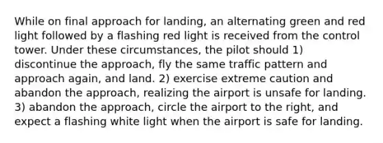 While on final approach for landing, an alternating green and red light followed by a flashing red light is received from the control tower. Under these circumstances, the pilot should 1) discontinue the approach, fly the same traffic pattern and approach again, and land. 2) exercise extreme caution and abandon the approach, realizing the airport is unsafe for landing. 3) abandon the approach, circle the airport to the right, and expect a flashing white light when the airport is safe for landing.