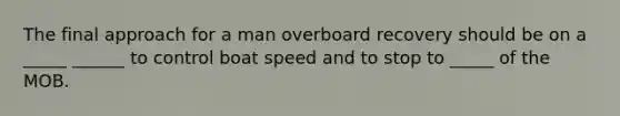 The final approach for a man overboard recovery should be on a _____ ______ to control boat speed and to stop to _____ of the MOB.