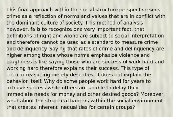 This final approach within the social structure perspective sees crime as a reflection of norms and values that are in conflict with the dominant culture of society. This method of analysis however, fails to recognize one very important fact, that definitions of right and wrong are subject to social interpretation and therefore cannot be used as a standard to measure crime and delinquency. Saying that rates of crime and delinquency are higher among those whose norms emphasize violence and toughness is like saying those who are successful work hard and working hard therefore explains their success. This type of circular reasoning merely describes; it does not explain the behavior itself. Why do some people work hard for years to achieve success while others are unable to delay their immediate needs for money and other desired goods? Moreover, what about the structural barriers within the social environment that creates inherent inequalities for certain groups?