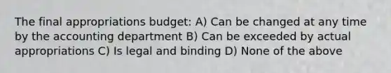 The final appropriations budget: A) Can be changed at any time by the accounting department B) Can be exceeded by actual appropriations C) Is legal and binding D) None of the above