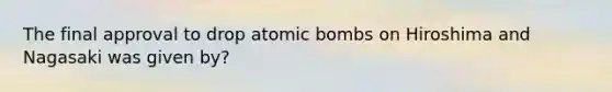 The final approval to drop atomic bombs on Hiroshima and Nagasaki was given by?