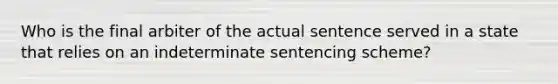 Who is the final arbiter of the actual sentence served in a state that relies on an indeterminate sentencing​ scheme?