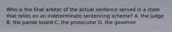 Who is the final arbiter of the actual sentence served in a state that relies on an indeterminate sentencing​ scheme? A. the judge B. the parole board C. the prosecutor D. the governor