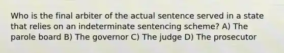 Who is the final arbiter of the actual sentence served in a state that relies on an indeterminate sentencing scheme? A) The parole board B) The governor C) The judge D) The prosecutor