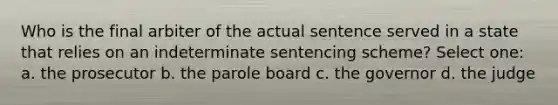 Who is the final arbiter of the actual sentence served in a state that relies on an indeterminate sentencing scheme? Select one: a. the prosecutor b. the parole board c. the governor d. the judge