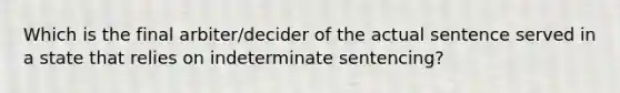 Which is the final arbiter/decider of the actual sentence served in a state that relies on indeterminate sentencing?