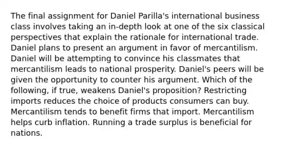 The final assignment for Daniel Parilla's international business class involves taking an in-depth look at one of the six classical perspectives that explain the rationale for international trade. Daniel plans to present an argument in favor of mercantilism. Daniel will be attempting to convince his classmates that mercantilism leads to national prosperity. Daniel's peers will be given the opportunity to counter his argument. Which of the following, if true, weakens Daniel's proposition? Restricting imports reduces the choice of products consumers can buy. Mercantilism tends to benefit firms that import. Mercantilism helps curb inflation. Running a trade surplus is beneficial for nations.