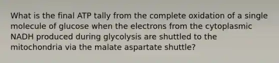 What is the final ATP tally from the complete oxidation of a single molecule of glucose when the electrons from the cytoplasmic NADH produced during glycolysis are shuttled to the mitochondria via the malate aspartate shuttle?