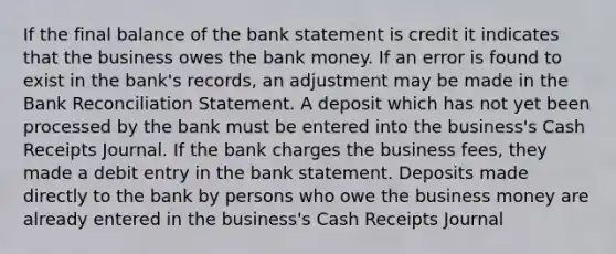 If the final balance of the bank statement is credit it indicates that the business owes the bank money. If an error is found to exist in the bank's records, an adjustment may be made in the Bank Reconciliation Statement. A deposit which has not yet been processed by the bank must be entered into the business's Cash Receipts Journal. If the bank charges the business fees, they made a debit entry in the bank statement. Deposits made directly to the bank by persons who owe the business money are already entered in the business's Cash Receipts Journal