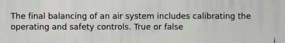 The final balancing of an air system includes calibrating the operating and safety controls. True or false