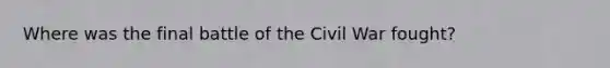 Where was the final battle of the Civil War fought?