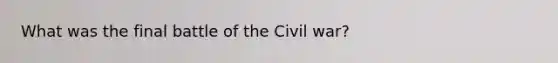 What was the final battle of the Civil war?