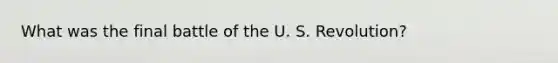 What was the final battle of the U. S. Revolution?