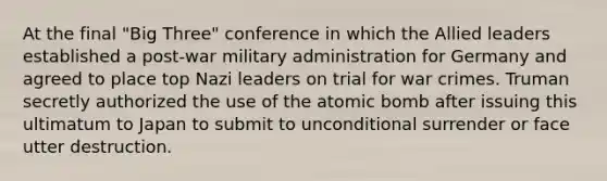 At the final "Big Three" conference in which the Allied leaders established a post-war military administration for Germany and agreed to place top Nazi leaders on trial for war crimes. Truman secretly authorized the use of the atomic bomb after issuing this ultimatum to Japan to submit to unconditional surrender or face utter destruction.