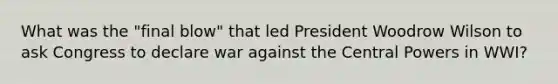 What was the "final blow" that led President Woodrow Wilson to ask Congress to declare war against the Central Powers in WWI?