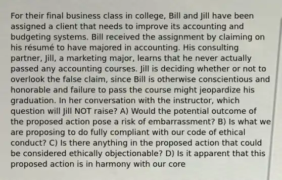 For their final business class in college, Bill and Jill have been assigned a client that needs to improve its accounting and budgeting systems. Bill received the assignment by claiming on his résumé to have majored in accounting. His consulting partner, Jill, a marketing major, learns that he never actually passed any accounting courses. Jill is deciding whether or not to overlook the false claim, since Bill is otherwise conscientious and honorable and failure to pass the course might jeopardize his graduation. In her conversation with the instructor, which question will Jill NOT raise? A) Would the potential outcome of the proposed action pose a risk of embarrassment? B) Is what we are proposing to do fully compliant with our code of ethical conduct? C) Is there anything in the proposed action that could be considered ethically objectionable? D) Is it apparent that this proposed action is in harmony with our core