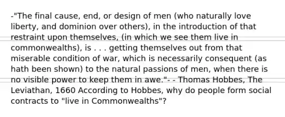 -"The final cause, end, or design of men (who naturally love liberty, and dominion over others), in the introduction of that restraint upon themselves, (in which we see them live in commonwealths), is . . . getting themselves out from that miserable condition of war, which is necessarily consequent (as hath been shown) to <a href='https://www.questionai.com/knowledge/khpceknK9n-the-natural' class='anchor-knowledge'>the natural</a> passions of men, when there is no visible power to keep them in awe."- - Thomas Hobbes, The Leviathan, 1660 According to Hobbes, why do people form social contracts to "live in Commonwealths"?