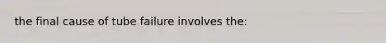 the final cause of tube failure involves the: