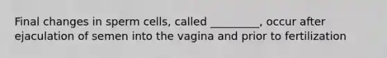 Final changes in sperm cells, called _________, occur after ejaculation of semen into the vagina and prior to fertilization