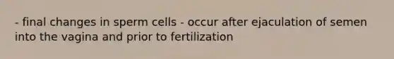 - final changes in sperm cells - occur after ejaculation of semen into the vagina and prior to fertilization