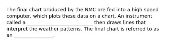 The final chart produced by the NMC are fed into a high speed computer, which plots these data on a chart. An instrument called a ___________________________ then draws lines that interpret the weather patterns. The final chart is referred to as an ________________.