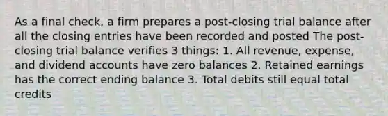 As a final check, a firm prepares a post‐closing trial balance after all the closing entries have been recorded and posted The post‐closing trial balance verifies 3 things: 1. All revenue, expense, and dividend accounts have zero balances 2. Retained earnings has the correct ending balance 3. Total debits still equal total credits