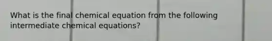 What is the final chemical equation from the following intermediate chemical equations?