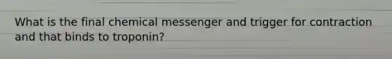 What is the final chemical messenger and trigger for contraction and that binds to troponin?