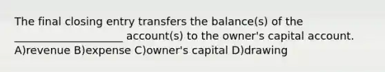 The final closing entry transfers the balance(s) of the ____________________ account(s) to the owner's capital account. A)revenue B)expense C)owner's capital D)drawing