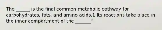 The ______ is the final common metabolic pathway for carbohydrates, fats, and amino acids.1 Its reactions take place in the inner compartment of the _______"