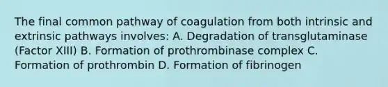 The final common pathway of coagulation from both intrinsic and extrinsic pathways involves: A. Degradation of transglutaminase (Factor XIII) B. Formation of prothrombinase complex C. Formation of prothrombin D. Formation of fibrinogen