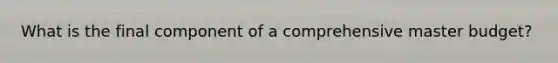 What is the final component of a comprehensive master budget?