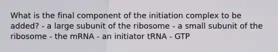 What is the final component of the initiation complex to be added? - a large subunit of the ribosome - a small subunit of the ribosome - the mRNA - an initiator tRNA - GTP