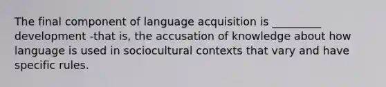 The final component of language acquisition is _________ development -that is, the accusation of knowledge about how language is used in sociocultural contexts that vary and have specific rules.