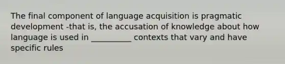 The final component of language acquisition is pragmatic development -that is, the accusation of knowledge about how language is used in __________ contexts that vary and have specific rules