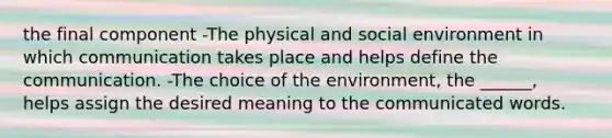 the final component -The physical and social environment in which communication takes place and helps define the communication. -The choice of the environment, the ______, helps assign the desired meaning to the communicated words.