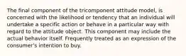 The final component of the tricomponent attitude model, is concerned with the likelihood or tendency that an individual will undertake a specific action or behave in a particular way with regard to the attitude object. This component may include the actual behavior itself. Frequently treated as an expression of the consumer's intention to buy.