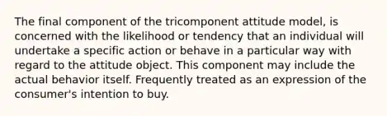 The final component of the tricomponent attitude model, is concerned with the likelihood or tendency that an individual will undertake a specific action or behave in a particular way with regard to the attitude object. This component may include the actual behavior itself. Frequently treated as an expression of the consumer's intention to buy.