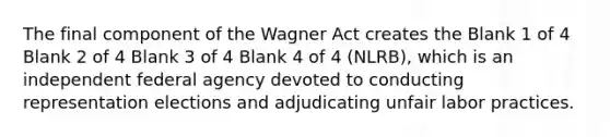 The final component of the Wagner Act creates the Blank 1 of 4 Blank 2 of 4 Blank 3 of 4 Blank 4 of 4 (NLRB), which is an independent federal agency devoted to conducting representation elections and adjudicating unfair labor practices.