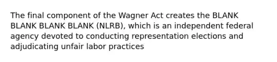 The final component of the Wagner Act creates the BLANK BLANK BLANK BLANK (NLRB), which is an independent federal agency devoted to conducting representation elections and adjudicating unfair labor practices